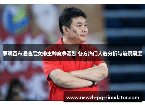 蔡斌宣布退选后女排主帅竞争激烈 各方热门人选分析与前景展望