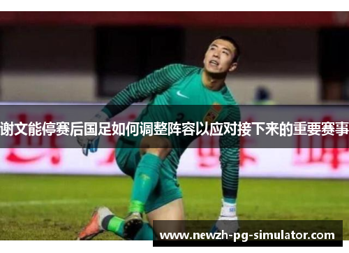 谢文能停赛后国足如何调整阵容以应对接下来的重要赛事