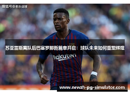 苏亚雷斯离队后巴塞罗那新篇章开启：球队未来如何重塑辉煌