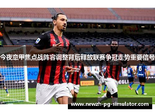 今夜意甲焦点战阵容调整背后释放联赛争冠走势重要信号