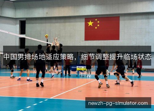 中国男排场地适应策略，细节调整提升临场状态